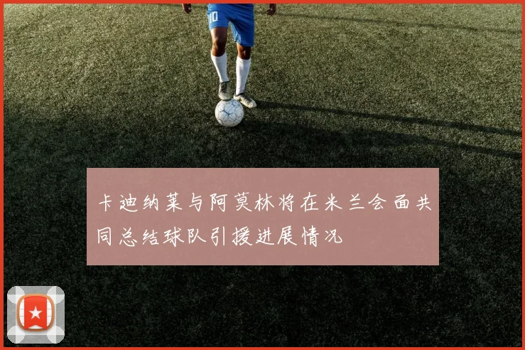 卡迪纳莱与阿莫林将在米兰会面共同总结球队引援进展情况