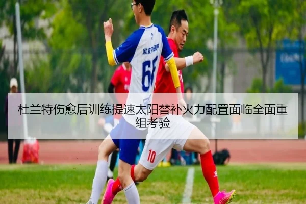 杜兰特伤愈后训练提速太阳替补火力配置面临全面重组考验